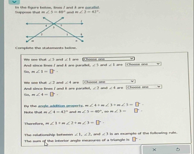 In the figure below, lines / and k are parallel. 
Suppose that m∠ 5=40° and m∠ 2=42°. 
Complete the statements below. 
We see that ∠ 5 and ∠ 1 are Choose one 
And since lines / and k are parallel, ∠ 5 and ∠ 1 are Choose one 
So, m∠ 1=□°·
We see that ∠ 2 and ∠ 4 are Choose one 
And since lines / and k are parallel, ∠ 2 and ∠ 4 are Choose one
4= o, m∠ 4=□°·
By the angle addition property, m∠ 4+m∠ 3+m∠ 5=□°. 
Note that m∠ 4=42° and m∠ 5=40° , so m∠ 3= □°·
Therefore, m∠ 1+m∠ 2+m∠ 3=□°·
The relationship between ∠ 1, ∠ 2 , and ∠ 3 is an example of the following rule. 
The sum of the interior angle measures of a triangle is