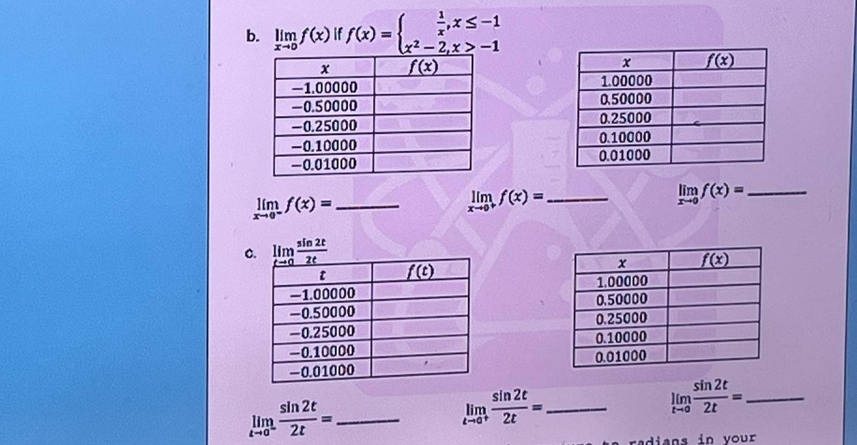 limlimits _xto 0f(x) if f(x)=beginarrayl  1/x ,x≤ -1 x^2-2,x>-1endarray.
limlimits _xto 0^-f(x)= _
limlimits _xto 0^+f(x)= _
limlimits _xto 0f(x)= _
C
limlimits _tto 0^- sin 2t/2t = _
limlimits _tto 0^+ sin 2t/2t = _
_ limlimits _tto 0 sin 2t/2t =
radians in your