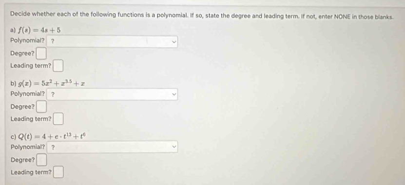 Decide whether each of the following functions is a polynomial. If so, state the degree and leading term. If not, enter NONE in those blanks. 
a) f(s)=4s+5
Polynomial? ？ 
Degree? □ 
Leading term? □ 
b) g(x)=5x^2+x^(3.5)+x
Polynomial? ? vee 
Degree? □ 
Leading term? □ 
c) Q(t)=4+e· t^(13)+t^6
□  
Polynomial? ? v 
Degree? □ 
Leading term? □