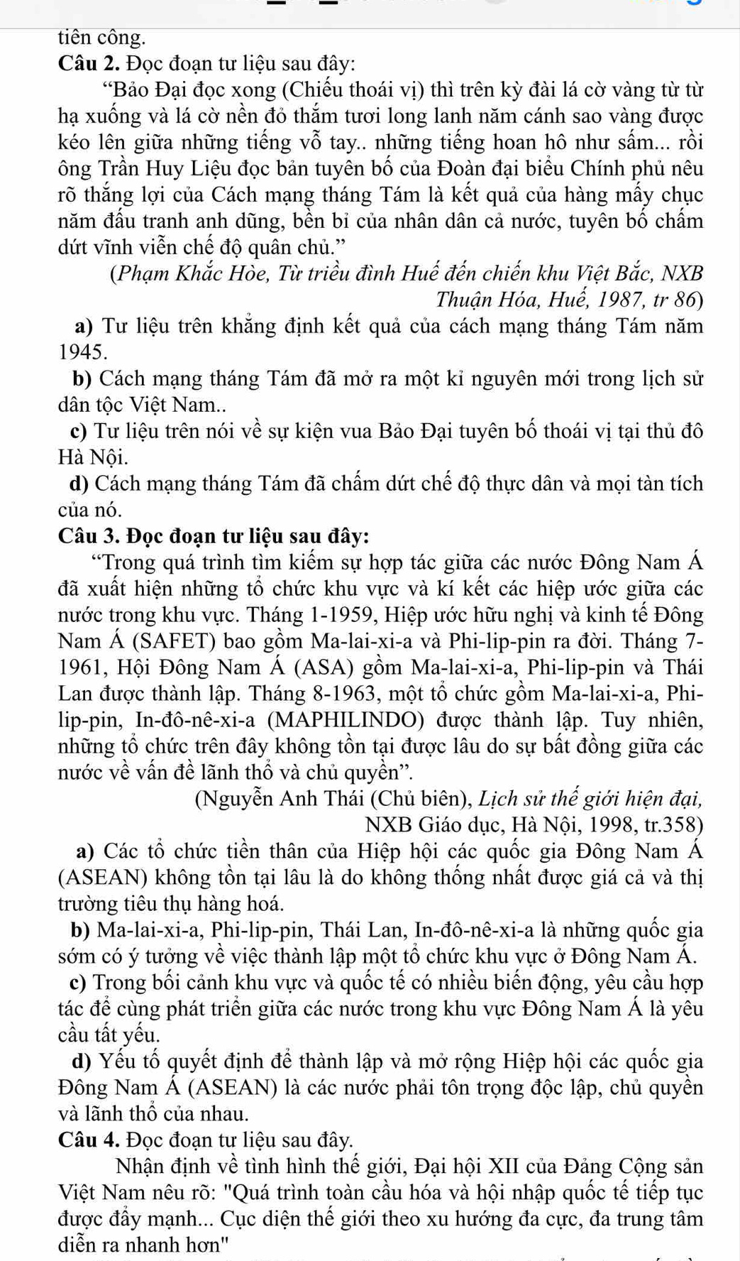 tiên công.
Câu 2. Đọc đoạn tư liệu sau đây:
“Bảo Đại đọc xong (Chiếu thoái vị) thì trên kỳ đài lá cờ vàng từ từ
hạ xuống và lá cờ nền đỏ thắm tươi long lanh năm cánh sao vàng được
kéo lên giữa những tiếng vỗ tay.. những tiếng hoan hô như sấm... rồi
ông Trần Huy Liệu đọc bản tuyên bố của Đoàn đại biểu Chính phủ nêu
rõ thắng lợi của Cách mạng tháng Tám là kết quả của hàng mấy chục
năm đấu tranh anh dũng, bền bỉ của nhân dân cả nước, tuyên bố chấm
dứt vĩnh viễn chế độ quân chủ.”
(Phạm Khắc Hốe, Từ triều đình Huế đến chiến khu Việt Bắc, NXB
Thuận Hóa, Huế, 1987, tr 86)
a) Tư liệu trên khẳng định kết quả của cách mạng tháng Tám năm
1945.
b) Cách mạng tháng Tám đã mở ra một kỉ nguyên mới trong lịch sử
dân tộc Việt Nam..
c) Tư liệu trên nói về sự kiện vua Bảo Đại tuyên bố thoái vị tại thủ đô
Hà Nội.
d) Cách mạng tháng Tám đã chấm dứt chế độ thực dân và mọi tàn tích
của nó.
Câu 3. Đọc đoạn tư liệu sau đây:
“Trong quá trình tìm kiếm sự hợp tác giữa các nước Đông Nam Á
đã xuất hiện những tổ chức khu vực và kí kết các hiệp ước giữa các
nước trong khu vực. Tháng 1-1959, Hiệp ước hữu nghị và kinh tế Đông
Nam Á (SAFET) bao gồm Ma-lai-xi-a và Phi-lip-pin ra đời. Tháng 7-
1961, Hội Đông Nam Á (ASA) gồm Ma-lai-xi-a, Phi-lip-pin và Thái
Lan được thành lập. Tháng 8-1963, một tổ chức gồm Ma-lai-xi-a, Phi-
lip-pin, In-đô-nê-xi-a (MAPHILINDO) được thành lập. Tuy nhiên,
những tổ chức trên đây không tồn tại được lâu do sự bất đồng giữa các
nước về vấn đề lãnh thổ và chủ quyền''.
(Nguyễn Anh Thái (Chủ biên), Lịch sử thế giới hiện đại,
NXB Giáo dục, Hà Nội, 1998, tr.358)
a) Các tổ chức tiền thân của Hiệp hội các quốc gia Đông Nam Á
(ASEAN) không tồn tại lâu là do không thống nhất được giá cả và thị
trường tiêu thụ hàng hoá.
b) Ma-lai-xi-a, Phi-lip-pin, Thái Lan, In-đô-nê-xi-a là những quốc gia
sớm có ý tưởng về việc thành lập một tổ chức khu vực ở Đông Nam Á.
c) Trong bối cảnh khu vực và quốc tế có nhiều biến động, yêu cầu hợp
tác để cùng phát triển giữa các nước trong khu vực Đông Nam Á là yêu
cầu tất yếu.
d) Yếu tố quyết định để thành lập và mở rộng Hiệp hội các quốc gia
Đông Nam Á (ASEAN) là các nước phải tôn trọng độc lập, chủ quyền
và lãnh thổ của nhau.
Câu 4. Đọc đoạn tư liệu sau đây.
Nhận định về tình hình thế giới, Đại hội XII của Đảng Cộng sản
Việt Nam nêu rõ: "Quá trình toàn cầu hóa và hội nhập quốc tế tiếp tục
được đầy mạnh... Cục diện thế giới theo xu hướng đa cực, đa trung tâm
diễn ra nhanh hơn''