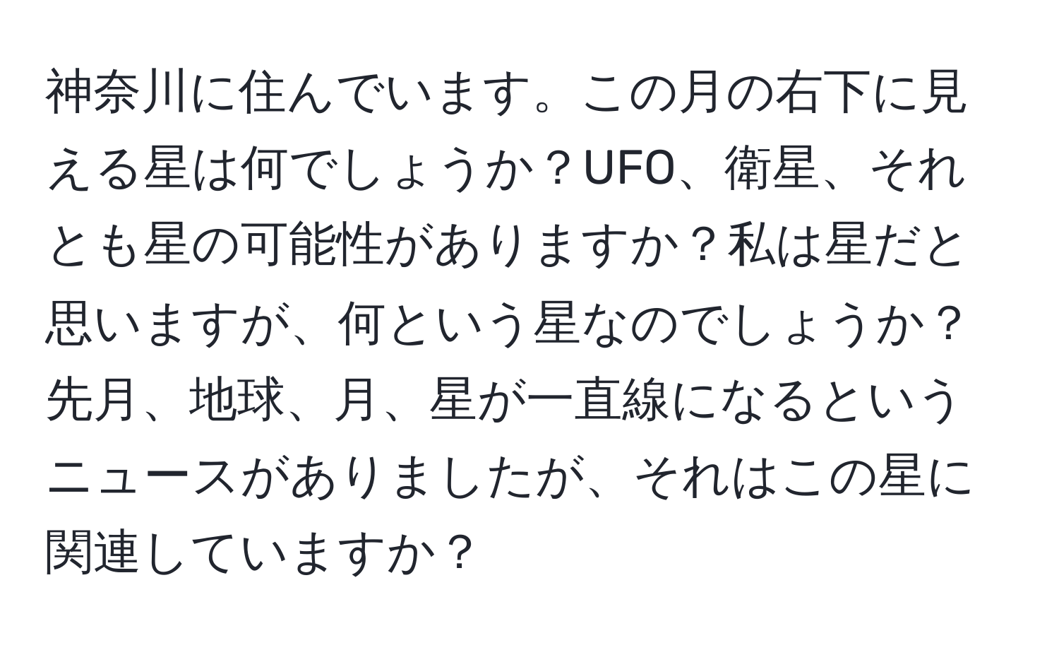 神奈川に住んでいます。この月の右下に見える星は何でしょうか？UFO、衛星、それとも星の可能性がありますか？私は星だと思いますが、何という星なのでしょうか？先月、地球、月、星が一直線になるというニュースがありましたが、それはこの星に関連していますか？