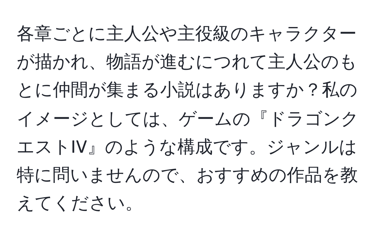 各章ごとに主人公や主役級のキャラクターが描かれ、物語が進むにつれて主人公のもとに仲間が集まる小説はありますか？私のイメージとしては、ゲームの『ドラゴンクエストIV』のような構成です。ジャンルは特に問いませんので、おすすめの作品を教えてください。