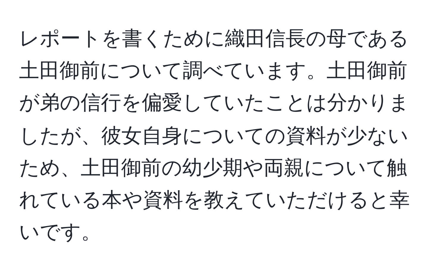 レポートを書くために織田信長の母である土田御前について調べています。土田御前が弟の信行を偏愛していたことは分かりましたが、彼女自身についての資料が少ないため、土田御前の幼少期や両親について触れている本や資料を教えていただけると幸いです。