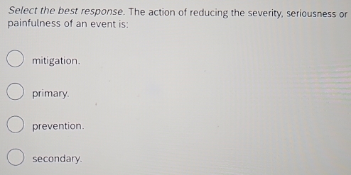 Select the best response. The action of reducing the severity, seriousness or
painfulness of an event is:
mitigation.
primary.
prevention.
secondary.