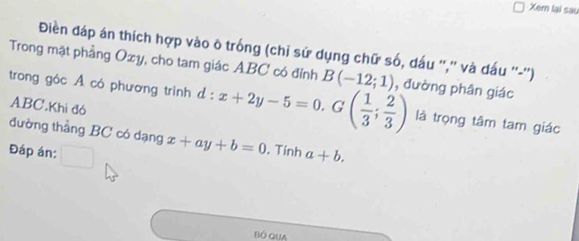 Xem lại sau 
Điền đáp án thích hợp vào ô trống (chỉ sử dụng chữ số, dấu '','' và dấu ''-'') 
Trong mặt phẳng Oxy, cho tam giác ABC có đỉnh B(-12;1)
trong góc A có phương trình d:x+2y-5=0.G( 1/3 ; 2/3 ) , đường phân giác
ABC.Khi đó 
là trọng tâm tam giác 
đường thẳng BC có dạng x+ay+b=0. Tính 
Đáp án: □ a+b.