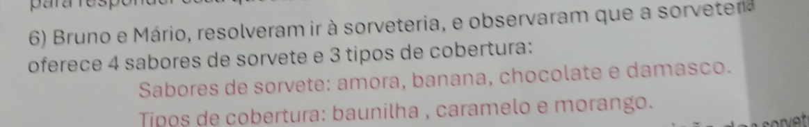 para respo 
6) Bruno e Mário, resolveram ir à sorveteria, e observaram que a sorvetea 
oferece 4 sabores de sorvete e 3 tipos de cobertura: 
Sabores de sorvete: amora, banana, chocolate e damasco. 
Tipos de cobertura: baunilha , caramelo e morango.