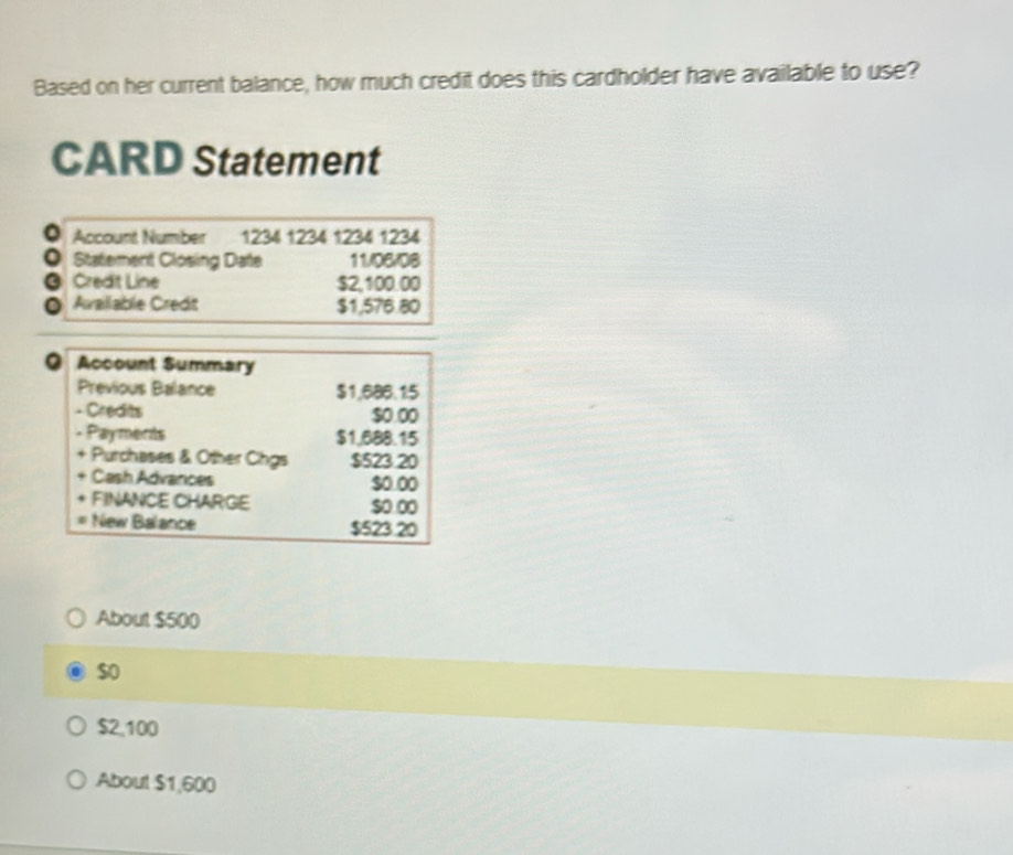 Based on her current balance, how much credit does this cardholder have available to use? 
CARD Statement 
Account Number 1234 1234 1234 1234
。 Statement Closing Date 11/06/08 
a Credit Line $2,100.00
Available Credt $1,576.80
a Account Summary 
Previous Balance $1,686.15
- Credts $0.00
- Payments $1.688.15
Purchases & Other Chgs $523 20
Cash Advances $0 0o 
FINANCE CHARGE so oo 
New Balance $523.20
About $500
$o
$2,100
About $1,600