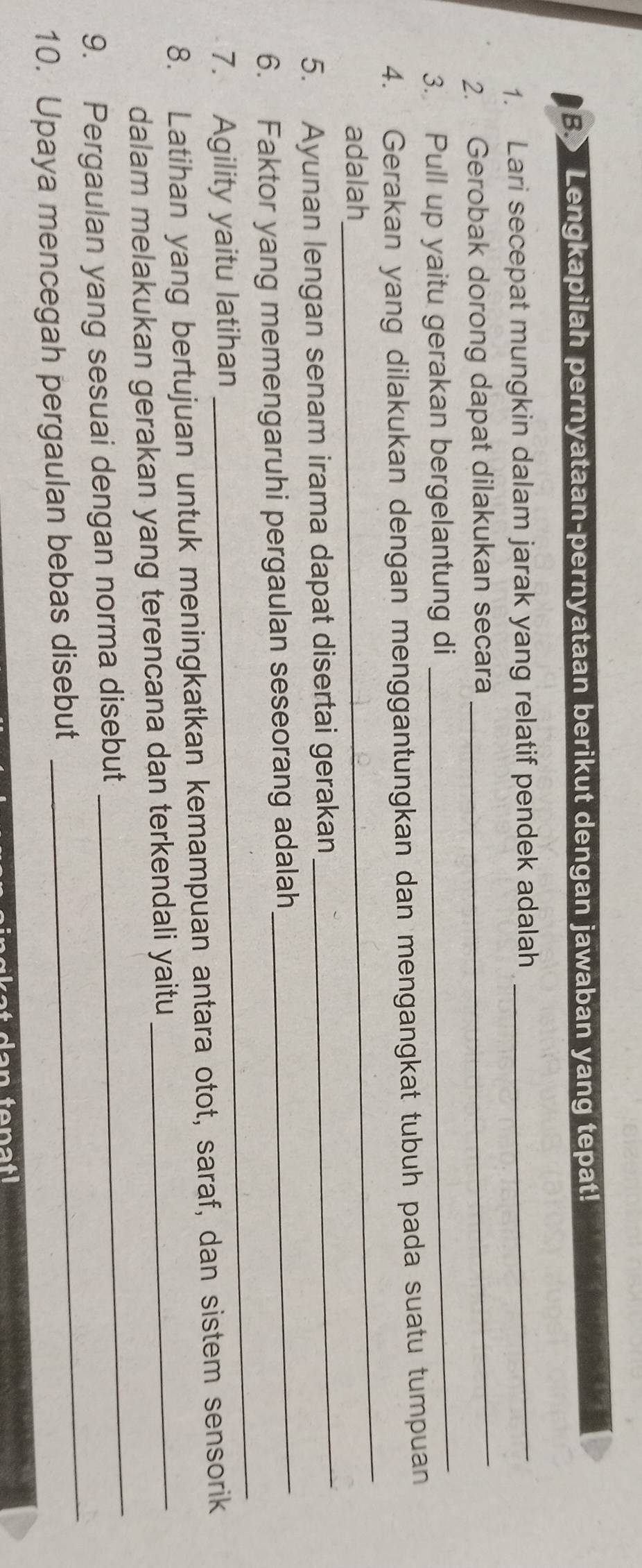 Lengkapilah pernyataan-pernyataan berikut dengan jawaban yang tepat! 
1. Lari secepat mungkin dalam jarak yang relatif pendek adalah_ 
2. Gerobak dorong dapat dilakukan secara 
_ 
3. Pull up yaitu gerakan bergelantung di_ 
_ 
4. Gerakan yang dilakukan dengan menggantungkan dan mengangkat tubuh pada suatu tumpuan 
adalah 
5. Ayunan lengan senam irama dapat disertai gerakan 
_ 
6. Faktor yang memengaruhi pergaulan seseorang adalah_ 
7. Agility yaitu latihan 
_ 
8. Latihan yang bertujuan untuk meningkatkan kemampuan antara otot, saraf, dan sistem sensorik 
_ 
dalam melakukan gerakan yang terencana dan terkendali yaitu_ 
_ 
9. Pergaulan yang sesuai dengan norma disebut 
10. Upaya mencegah pergaulan bebas disebut 
facan enal