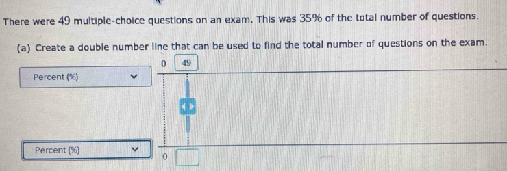 There were 49 multiple-choice questions on an exam. This was 35% of the total number of questions. 
(a) Create a double number line that can be used to find the total number of questions on the exam.
0 49
Percent (%) 
Percent (%) 
0