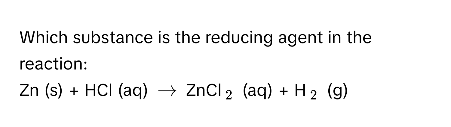 Which substance is the reducing agent in the reaction:

Zn (s) + HCl (aq) $arrow$ ZnCl$_2$ (aq) + H$_2$ (g)