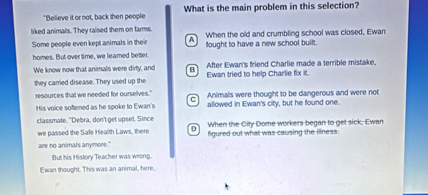 What is the main problem in this selection?
"Believe it or not, back then people
liked animals. They raised them on farms.
Some people even kept animals in their A When the old and crumbling school was closed, Ewan
fought to have a new school built.
homes. But over time, we learned better.
After Ewan's friend Charlie made a terrible mistake,
We know now that animals were dirty, and B Ewan tried to help Charlie fix it.
they carried disease. They used up the
resources that we needed for ourselves." Animals were thought to be dangerous and were not
C
His voice softened as he spoke to Ewan's allowed in Ewan's city, but he found one.
classmate. "Debra, don't get upset. Since
When the City Dome workers began to get sick, Ewan
we passed the Safe Health Laws, there D figured out what was causing the illness.
are no animals anymore."
But his History Teacher was wrong.
Ewan thought. This was an animal, here,