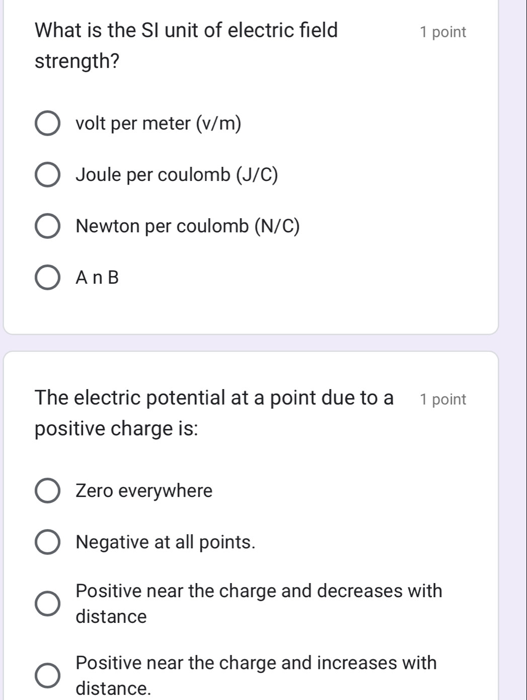 What is the SI unit of electric field 1 point
strength?
volt per meter (v/m)
Joule per coulomb (J/C)
Newton per coulomb (N/C)
A nB
The electric potential at a point due to a 1 point
positive charge is:
Zero everywhere
Negative at all points.
Positive near the charge and decreases with
distance
Positive near the charge and increases with
distance.