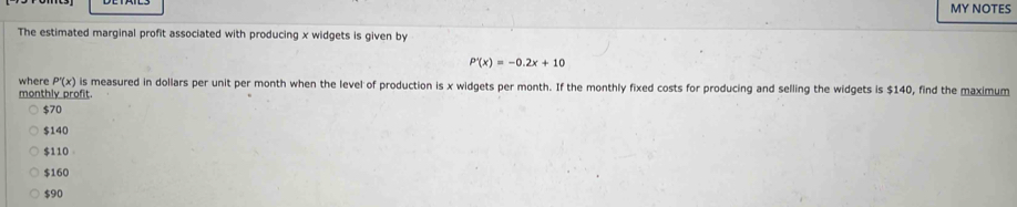 MY NOTES
The estimated marginal profit associated with producing x widgets is given by
P'(x)=-0.2x+10
where P'(x) is measured in dollars per unit per month when the level of production is x widgets per month. If the monthly fixed costs for producing and selling the widgets is $140, find the maximum
monthly profit.
$70
$140
$110
$160
$90