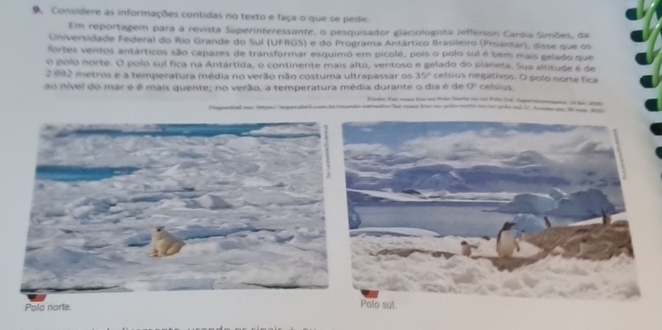 Considere as informações contidas no texto e faça o que se pede. 
Em reportagem para a revista Superinteressante, o pesquisador glaciologista Jefferson Cardia Simões, da 
Universidade Federal do Rio Grande do Sul (UFRGS) e do Programa Antártico Brasileiro (Proantar), disse que os 
fortes ventos antárticos são capazes de transformar esquimó em picolé, pois o polo sui é bem mais gelado que 
O polo norte. O polo sul fica na Antártida, o continente mais alto, ventoso e gelado do planeta. Sua altitude é de
2 992 metros e a temperatura média no verão não costuma ultrapassar os 35° celsius negativos. O polo norte fica 
ee nivel do mar e é mais quente; no verão, a temperatura média durante o dia é de O° celsius. 
Fonke: Fas mas ino no Polo Sume no to Palo fol Superntenomans, 1n Sec 208
Napunioel em: https sp estranto fas-mass fro no golo norta i 6o solo ml 27 Ace em 36 mar, 200