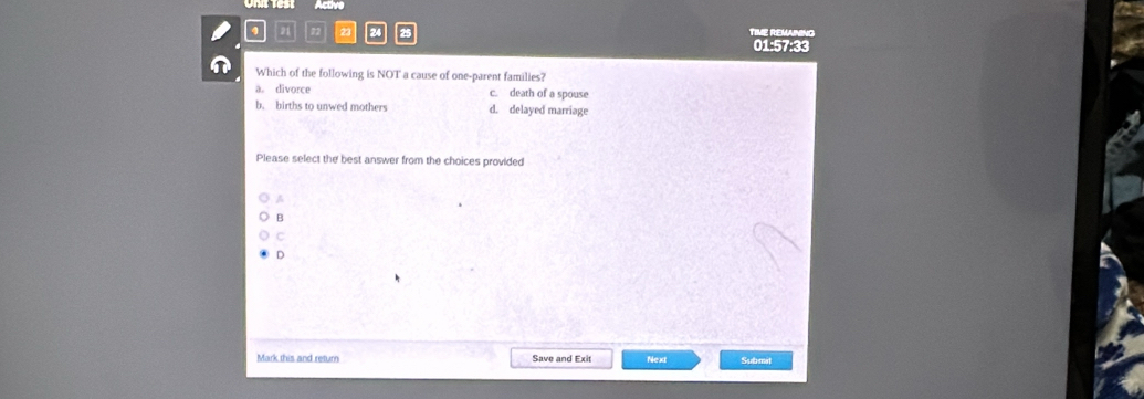 Active
4 a 23 25 TIME REMANING
01:57:33
n Which of the following is NOT a cause of one-parent families?
a。 divorce c. death of a spouse
b. births to unwed mothers d. delayed marriage
Please select the best answer from the choices provided
A
B
C
D
Mark this and return Save and Exit Next Submat