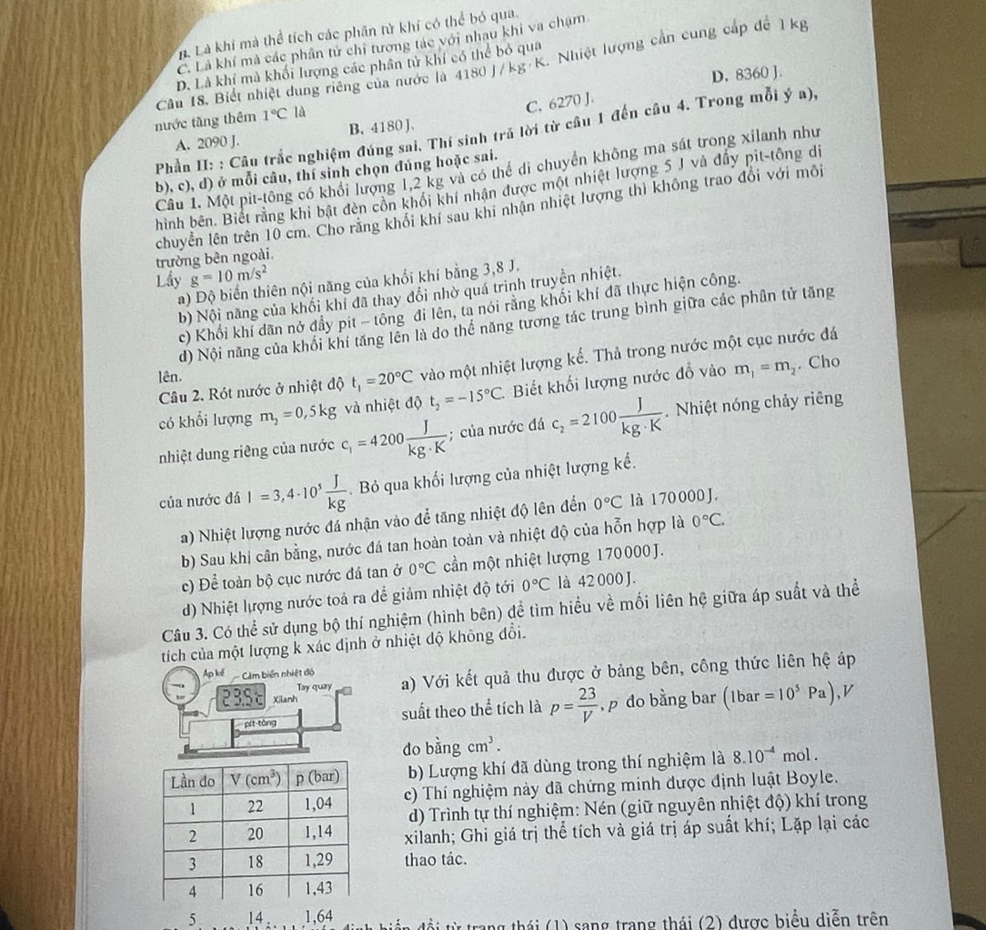 L Là khí mà thể tích các phân tử khí có thể bỏ qua.
C. Là khí mà các phân tử chi tương tác với nhau khi va chạm
Câu 18. Biết nhiệt dung riêng của nước là 4180J/kg K. Nhiệt lượng cần cung cấp đề 1 kg
D. Là khí mà khối lượng các phân tử khí có thể bỏ qua
D. 8360 ].
C, 6270 J.
nước tầng thêm 1°C|
Phần II: : Câu trắc nghiệm đúng sai. Thí sinh trả lời từ câu 1 đến câu 4. Trong mỗi ý a),
A. 2090 J. B. 4180 J.
Câu 1. Một pit-tông có khổi lượng 1,2 kg và có thể di chuyển không ma sát trong xilanh như
b), c), d) ở mỗi câu, thí sinh chọn đúng hoặc sai.
hình bên. Biết rằng khi bật đèn côn khối khí nhân được một nhiệt lượng 5 J và đẩy pit-tông dị
chuyển lên trên 10 cm. Cho răng khối khí sau khi nhận nhiệt lượng thì không trao đổi với môi
trường bên ngoài
g=10m/s^2
Lầy a) Độ biến thiên nội năng của khổi khí bằng 3,8 J.
b) Nội năng của khối khi đã thay đổi nhờ quá trình truyền nhiệt.
c) Khối khí dãn nở đẩy pit - tông đi lên, ta nói rằng khối khí đã thực hiện công.
d) Nội năng của khối khí tăng lên là do thế năng tương tác trung bình giữa các phân tử tăng
Câu 2. Rót nước ở nhiệt độ t_1=20°C vào một nhiệt lượng kế. Thả trong nước một cục nước đá
lên.
có khổi lượng m_2=0,5kg và nhiệt độ t_2=-15°C. Biết khối lượng nước đổ vào m_1=m_2. Cho
nhiệt dung riêng của nước c_1=4200 J/kg· K ; của nước đá c_2=2100 J/kg· K . Nhiệt nóng chảy riêng
của nước đá I=3,4· 10^5 J/kg .  Bỏ qua khối lượng của nhiệt lượng kế.
a) Nhiệt lượng nước đá nhận vào để tăng nhiệt độ lên đến 0°C là 1 70 000 J.
b) Sau khi cân bằng, nước đá tan hoàn toàn và nhiệt độ của hỗn hợp là 0°C.
c) Để toàn bộ cục nước đá tan ở 0°C cần một nhiệt lượng 170000 J.
d) Nhiệt lượng nước toả ra để giảm nhiệt độ tới 0°C là 42 000 J.
Câu 3. Có thể sử dụng bộ thí nghiệm (hình bên) đề tìm hiều về mối liên hệ giữa áp suất và thể
tích của một lượng k xác định ở nhiệt độ không đổi.
Ap kế Cảm biến nhiệt độ a) Với kết quả thu được ở bảng bên, công thức liên hệ áp
Tay quay
23S Xilanh p= 23/V  , p do bằng bar (1bar=10^5Pa),V
pit-tòng suất theo thể tích là
do bingcm^3.
b) Lượng khí đã dùng trong thí nghiệm là 8.10^(-4) mol .
c) Thí nghiệm này đã chứng minh được định luật Boyle.
d) Trình tự thí nghiệm: Nén (giữ nguyên nhiệt độ) khí trong
xilanh; Ghi giá trị thể tích và giá trị áp suất khí; Lặp lại các
thao tác.
5 14 1,64 ti từ trang thái (1) sang trang thái (2) được biểu diễn trên