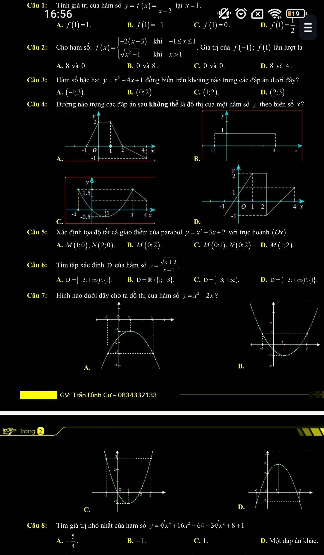 Tính giá trị của hàm số y=f(x)= 1/x-2  tại x=1.
16:56
A. f(1)=1. B. f(1)=-1 C. f(1)=0. D. f(1)= 1/2 .equiv
Câu 2: Cho hàm số: f(x)=beginarrayl -2(x-3)khi-1≤ x≤ 1 sqrt(x^2-1)khix>1endarray. Giá trị của f(-1);f(1) lần lượt là
A. 8 và 0. B. 0 và 8 . C. 0 và 0 . D. 8 và 4 .
Câu 3: Hàm số bậc hai y=x^2-4x+1 đồng biến trên khoảng nào trong các đáp án dưới đây?
A. (-1;3). B. (0;2). C. (1;2). D. (2;3)
Câu 4: Đường nào trong các đáp án sau không thể là đồ thị của một hàm số y theo biến số x?
1
-1 0 2 4 b 5 4 x
A. -1 B.
3
1.5 1
0 1 2 x
-1 -0.5 3 4 x -1
C.
D.
Câu 5: Xác định tọa độ tất cả giao điểm của parabol y=x^2-3x+2 với trục hoành (Ox).
A. M(1;0),N(2;0). B. M(0;2). C. M(0;1),N(0;2) D. M(1;2).
Câu 6: Tìm tập xác định D của hàm số y= (sqrt(x+3))/x-1 .
A. D=[-3;+∈fty ) 1 . B. D=R 1;-3 . C. D=[-3;+∈fty ). D. D=(-3;+∈fty ) 1 .
Câu 7: Hình nào dưới đây cho ta đồ thị của hàm số y=x^2-2x ?
B
GV: Trần Đình Cư - 0834332133 HIH
Trang 2
Câu 8: Tìm giá trị nhỏ nhất của hàm số y=sqrt[3](x^4+16x^2+64)-3sqrt[3](x^2+8)+1
A. - 5/4 . B. −1. C. 1. D. Một đáp án khác.