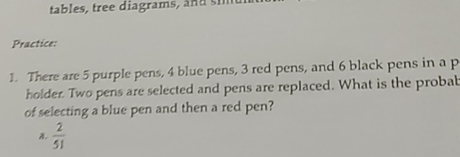 tables, tree diagrams, and s i
Practice:
1. There are 5 purple pens, 4 blue pens, 3 red pens, and 6 black pens in a p
holder. Two pens are selected and pens are replaced. What is the probab
of selecting a blue pen and then a red pen?
a.  2/51 