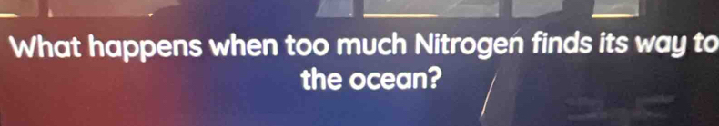 What happens when too much Nitrogen finds its way to 
the ocean?