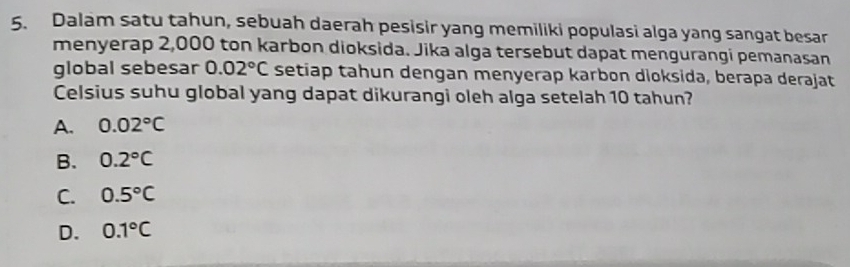 Dalam satu tahun, sebuah daerah pesisir yang memiliki populasi alga yang sangat besar
menyerap 2,000 ton karbon dioksida. Jika alga tersebut dapat mengurangi pemanasan
global sebesar 0.02°C setiap tahun dengan menyerap karbon dioksida, berapa derajat
Celsius suhu global yang dapat dikurangi oleh alga setelah 10 tahun?
A. 0.02°C
B. 0.2°C
C. 0.5°C
D. 0.1°C