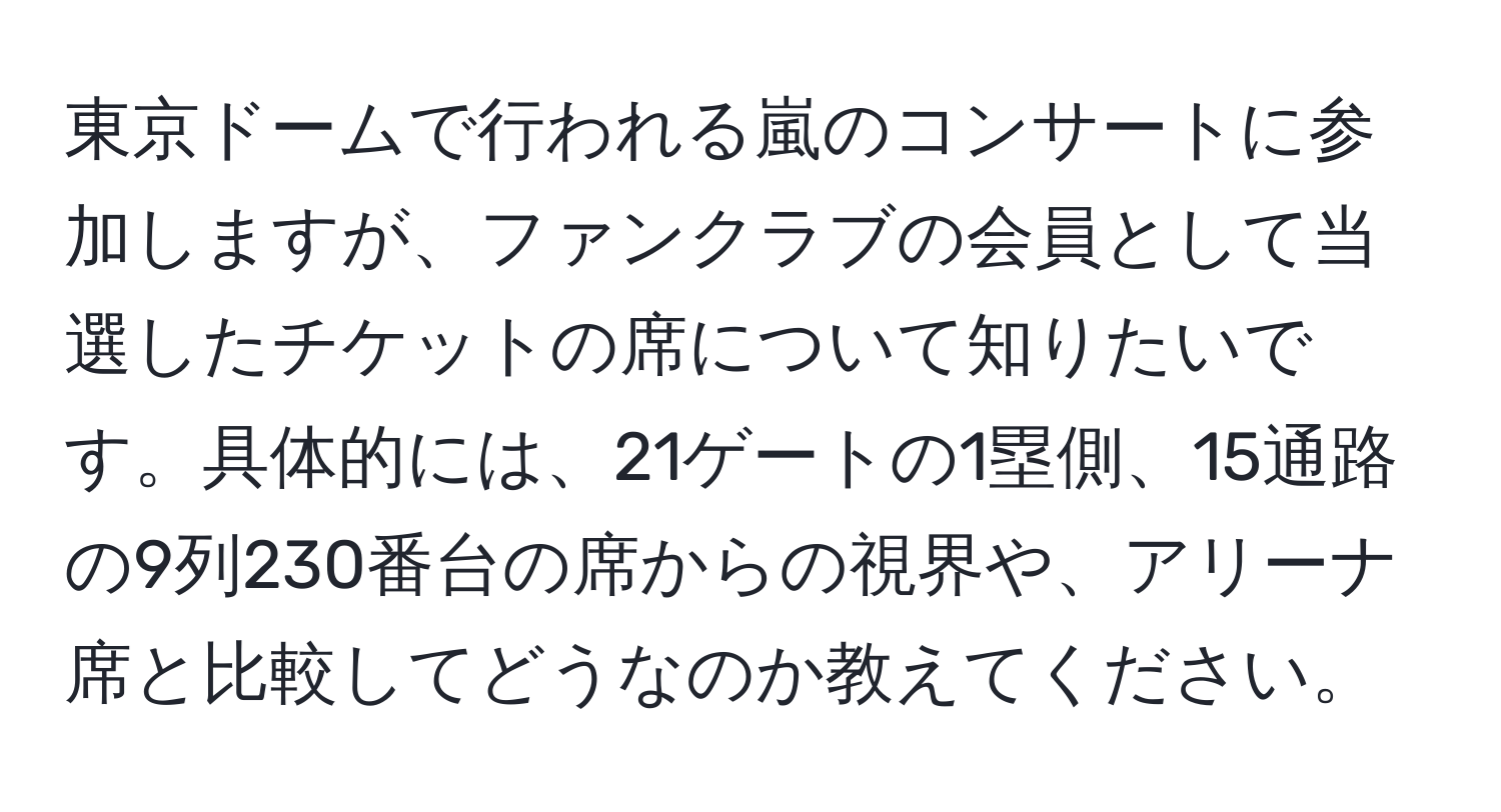 東京ドームで行われる嵐のコンサートに参加しますが、ファンクラブの会員として当選したチケットの席について知りたいです。具体的には、21ゲートの1塁側、15通路の9列230番台の席からの視界や、アリーナ席と比較してどうなのか教えてください。