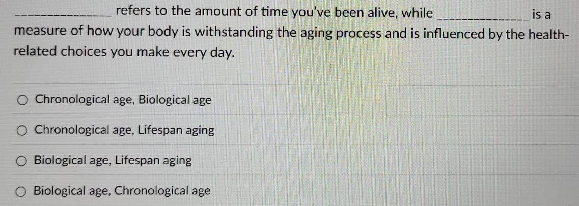 refers to the amount of time you’ve been alive, while _is a
measure of how your body is withstanding the aging process and is influenced by the health-
related choices you make every day.
Chronological age, Biological age
Chronological age, Lifespan aging
Biological age, Lifespan aging
Biological age, Chronological age