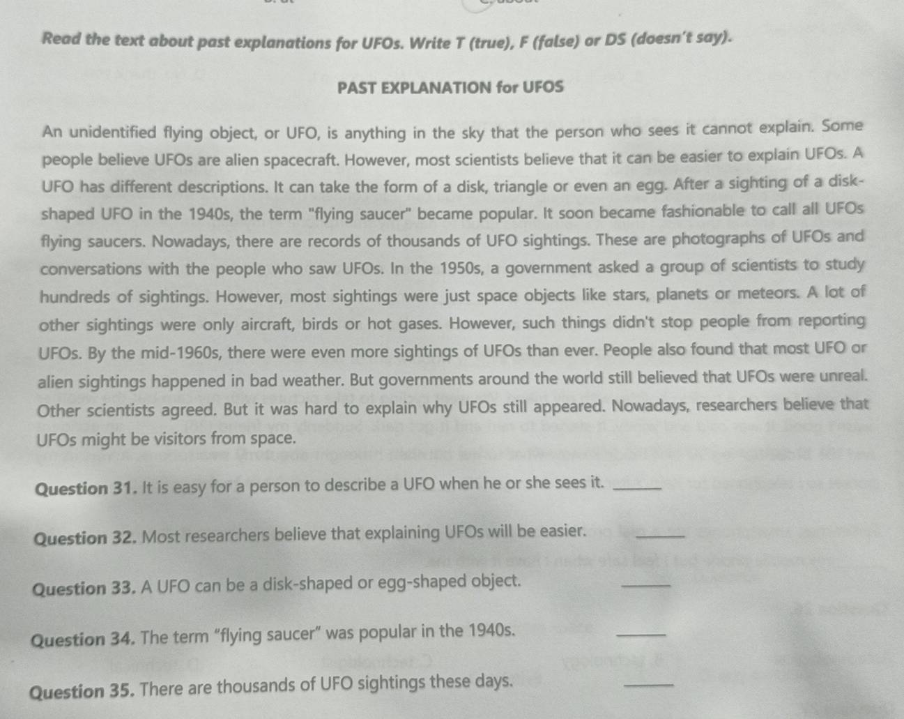 Read the text about past explanations for UFOs. Write T (true), F (false) or DS (doesn’t say). 
PAST EXPLANATION for UFOS 
An unidentified flying object, or UFO, is anything in the sky that the person who sees it cannot explain. Some 
people believe UFOs are alien spacecraft. However, most scientists believe that it can be easier to explain UFOs. A 
UFO has different descriptions. It can take the form of a disk, triangle or even an egg. After a sighting of a disk- 
shaped UFO in the 1940s, the term "flying saucer" became popular. It soon became fashionable to call all UFOs 
flying saucers. Nowadays, there are records of thousands of UFO sightings. These are photographs of UFOs and 
conversations with the people who saw UFOs. In the 1950s, a government asked a group of scientists to study 
hundreds of sightings. However, most sightings were just space objects like stars, planets or meteors. A lot of 
other sightings were only aircraft, birds or hot gases. However, such things didn't stop people from reporting 
UFOs. By the mid-1960s, there were even more sightings of UFOs than ever. People also found that most UFO or 
alien sightings happened in bad weather. But governments around the world still believed that UFOs were unreal. 
Other scientists agreed. But it was hard to explain why UFOs still appeared. Nowadays, researchers believe that 
UFOs might be visitors from space. 
Question 31. It is easy for a person to describe a UFO when he or she sees it._ 
Question 32. Most researchers believe that explaining UFOs will be easier._ 
Question 33. A UFO can be a disk-shaped or egg-shaped object. 
_ 
Question 34. The term “flying saucer” was popular in the 1940s. 
_ 
Question 35. There are thousands of UFO sightings these days. 
_