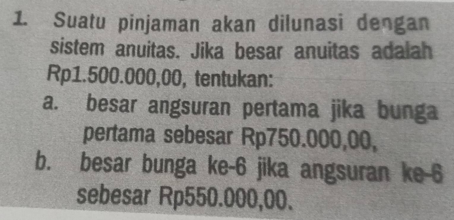 Suatu pinjaman akan dilunasi dengan 
sistem anuitas. Jika besar anuitas adalah
Rp1.500.000,00, tentukan: 
a. besar angsuran pertama jika bunga 
pertama sebesar Rp750.000,00, 
b. besar bunga ke -6 jika angsuran ke -6
sebesar Rp550.000,00.