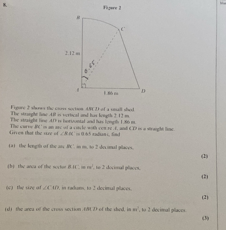 blu 
Figure 2 
Figure 2 shows the cross section ABCD of a small shed. 
The straight line AB is vertical and has length 2.12 m. 
The straight line AD is horizontal and has l2ngth 1.86 m. 
The curve BC ' is an are of a circle with cemtre A, and CD is a straight line. 
Given that the size of ∠ BAC is 0.65 radians, find 
(a) the length of the are BC. in m, to 2 decimal places, 
(2) 
(b) the area of the sector BAC ', in m^2 , to 2 decimal places, 
(2) 
(c) the size of ∠ CAD , in radians, to 2 decimal places, 
(2) 
(d) the area of the cross section 4BCD of the shed, in m^2 , to 2 decimal places. 
(3)