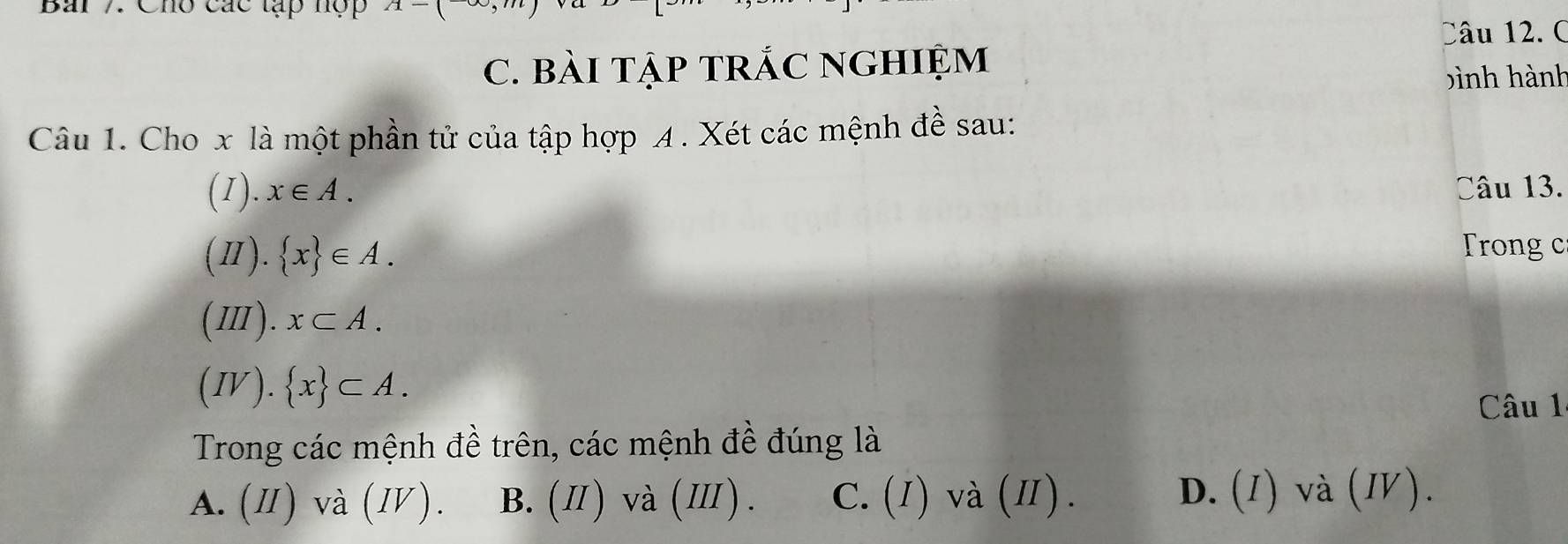 Cho các tạp hợp A-(
Câu 12. C
C. BàI TậP TRÁC NGHIệM
bình hành
Câu 1. Cho x là một phần tử của tập hợp A . Xét các mệnh đề sau:
(1). x∈ A. Câu 13.
(Ⅱ).  x ∈ A. rong c
(Ⅲ). x⊂ A. 
(IV).  x ⊂ A. 
Câu 1
Trong các mệnh đề trên, các mệnh đề đúng là
A. (Ⅱ) và (Ⅳ). B. (Ⅱ) và (Ⅲ). C. (I) và (Ⅱ). D. (1) và (Ⅳ).