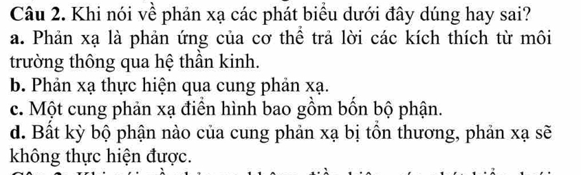 Khi nói về phản xạ các phát biểu dưới đây dúng hay sai?
a. Phản xạ là phản ứng của cơ thể trả lời các kích thích từ môi
trường thông qua hệ thần kinh.
b. Phản xạ thực hiện qua cung phản xạ.
c. Một cung phản xạ điển hình bao gồm bốn bộ phận.
d. Bất kỳ bộ phận nào của cung phản xạ bị tồn thương, phản xạ sẽ
không thực hiện được.