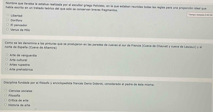 Nombre que llevaba la estatua realizada por el escultor griego Policleto, en la que estaban reunidas todas las reglas para una proporción ideal que
había escrito en un tratado teórico del que solo se conservan breves fragmentos.
Libertad
Tiempo restante 0:42:50
Doriforo
El pensador
Venus de Milo
Como se les denomina a las pinturas que se produjeron en las paredes de cuevas al sur de Francia (Cueva de Chauvet y cueva de Lascaux) y al
norte de España (Cueva de Altamira)
Arte de vanguardia
Arte cultural
Artes rupestre
Arte prehistórica
Disciplina fundada por el filósofo y enciclopedista francés Denis Diderot, considerado el padre de ésta misma.
Ciencias sociales
Filosofía
Crítica de arte
Historia de arte