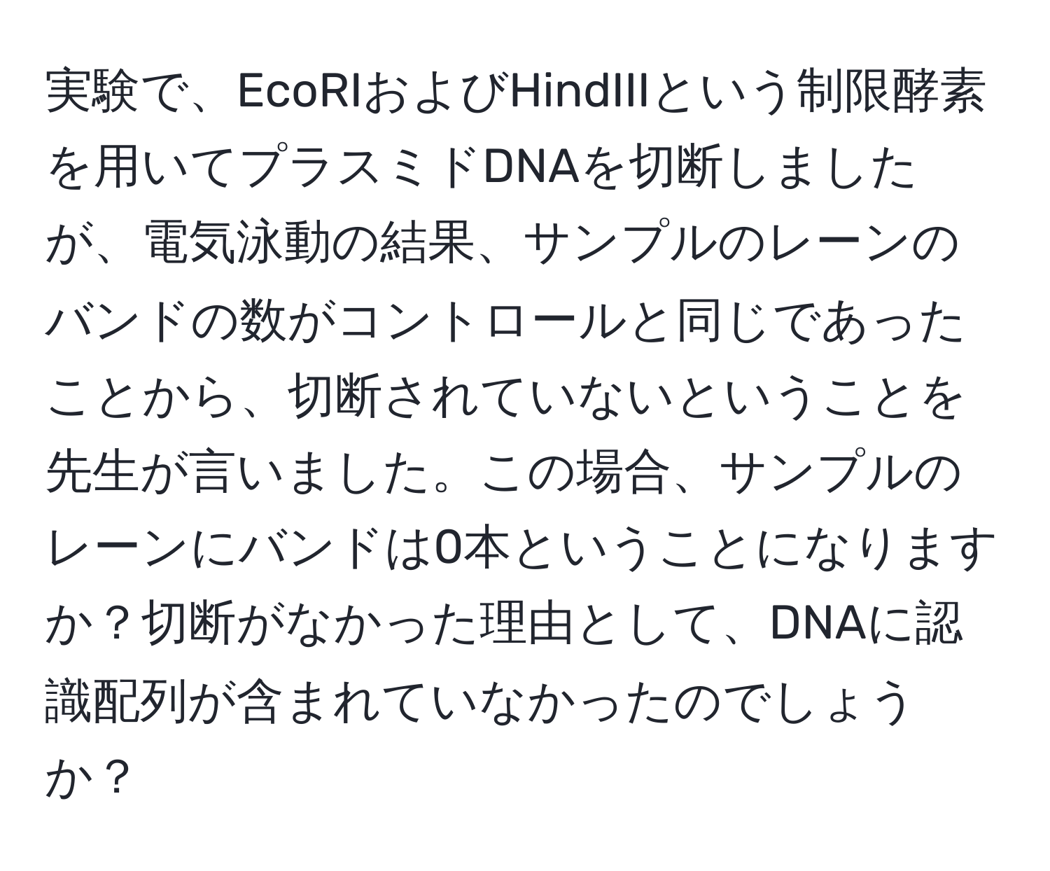 実験で、EcoRIおよびHindIIIという制限酵素を用いてプラスミドDNAを切断しましたが、電気泳動の結果、サンプルのレーンのバンドの数がコントロールと同じであったことから、切断されていないということを先生が言いました。この場合、サンプルのレーンにバンドは0本ということになりますか？切断がなかった理由として、DNAに認識配列が含まれていなかったのでしょうか？