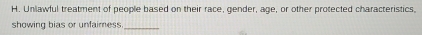 Unlawful treatment of people based on their race, gender, age, or other protected characteristics. 
showing bias or unfaimess._