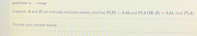 · 1 POINT 
Suppose A and B are mutually exclusive events, and that P(B)=0.44 and P(AORB)=0.81. Find P(A). 
Provide your answer below: