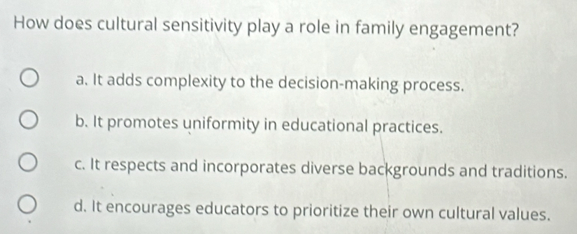 How does cultural sensitivity play a role in family engagement?
a. It adds complexity to the decision-making process.
b. It promotes uniformity in educational practices.
c. It respects and incorporates diverse backgrounds and traditions.
d. It encourages educators to prioritize their own cultural values.