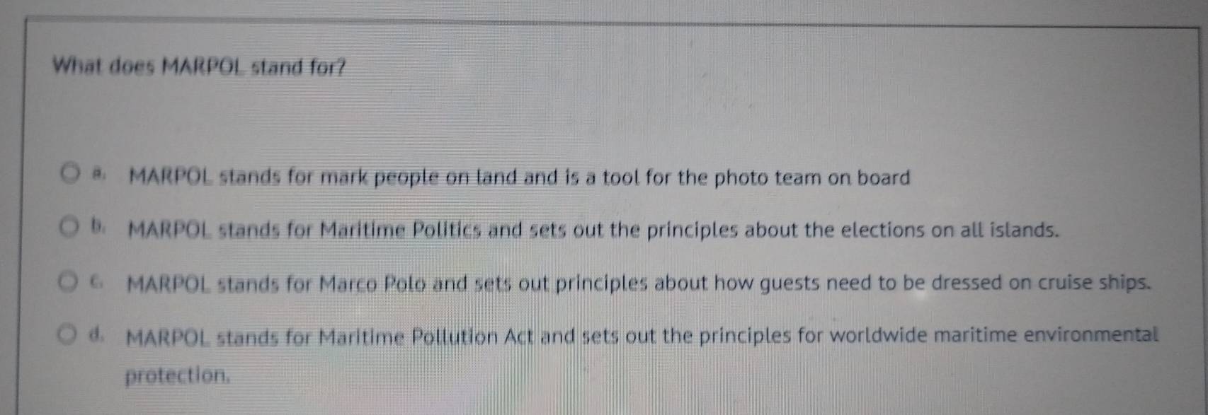 What does MARPOL stand for?
MARPOL stands for mark people on land and is a tool for the photo team on board
MARPOL stands for Maritime Politics and sets out the principles about the elections on all islands.
€ MARPOL stands for Marco Polo and sets out principles about how guests need to be dressed on cruise ships.
MARPOL stands for Maritime Pollution Act and sets out the principles for worldwide maritime environmental
protection.