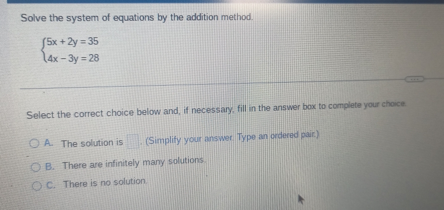 Solve the system of equations by the addition method.
beginarrayl 5x+2y=35 4x-3y=28endarray.
Select the correct choice below and, if necessary, fill in the answer box to complete your choice.
A. The solution is □ (Simplify your answer. Type an ordered pair.)
B. There are infinitely many solutions.
C. There is no solution.