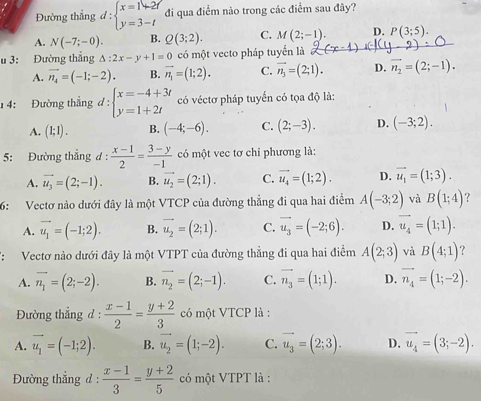 Đường thắng d:beginarrayl x=1+2/ y=3-tendarray. đi qua điểm nào trong các điểm sau đây?
C.
A. N(-7;-0). B. Q(3;2). M(2;-1). D. P(3;5).
u 3: Đường thắng △ :2x-y+1=0 có một vecto pháp tuyến là
A. vector n_4=(-1;-2). B. vector n_1=(1;2). C. vector n_3=(2;1). D. vector n_2=(2;-1).
1 4: Đường thắng d:beginarrayl x=-4+3t y=1+2tendarray. có véctơ pháp tuyến có tọa độ là:
A. (1;1). B. (-4;-6). C. (2;-3). D. (-3;2).
5: Đường thắng d :  (x-1)/2 = (3-y)/-1  có một vec tơ chỉ phương là:
A. vector u_3=(2;-1). B. vector u_2=(2;1). C. vector u_4=(1;2). D. vector u_1=(1;3).
6: Vectơ nào dưới đây là một VTCP của đường thẳng đi qua hai điểm A(-3;2) và B(1;4) 7
A. vector u_1=(-1;2). B. vector u_2=(2;1). C. vector u_3=(-2;6). D. vector u_4=(1;1).
V:  Vectơ nào dưới đây là một VTPT của đường thẳng đi qua hai điểm A(2;3) và B(4;1) ?
A. vector n_1=(2;-2). B. vector n_2=(2;-1). C. vector n_3=(1;1). D. vector n_4=(1;-2).
Đường thắng d :  (x-1)/2 = (y+2)/3  có một VTCP là :
A. vector u_1=(-1;2). B. vector u_2=(1;-2). C. vector u_3=(2;3). D. vector u_4=(3;-2).
Đường thắng d :  (x-1)/3 = (y+2)/5  có một VTPT là :