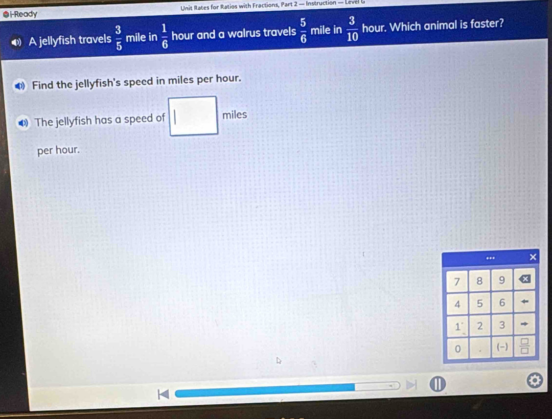 ●i-Ready Unit Rates for Ratios with Fractions, Part 2 — Instruction — Level G 
A jellyfish travels  3/5  mile in  1/6  hour and a walrus travels  5/6  mile in  3/10  hour. Which animal is faster? 
Find the jellyfish's speed in miles per hour. 
The jellyfish has a speed of miles
per hour.