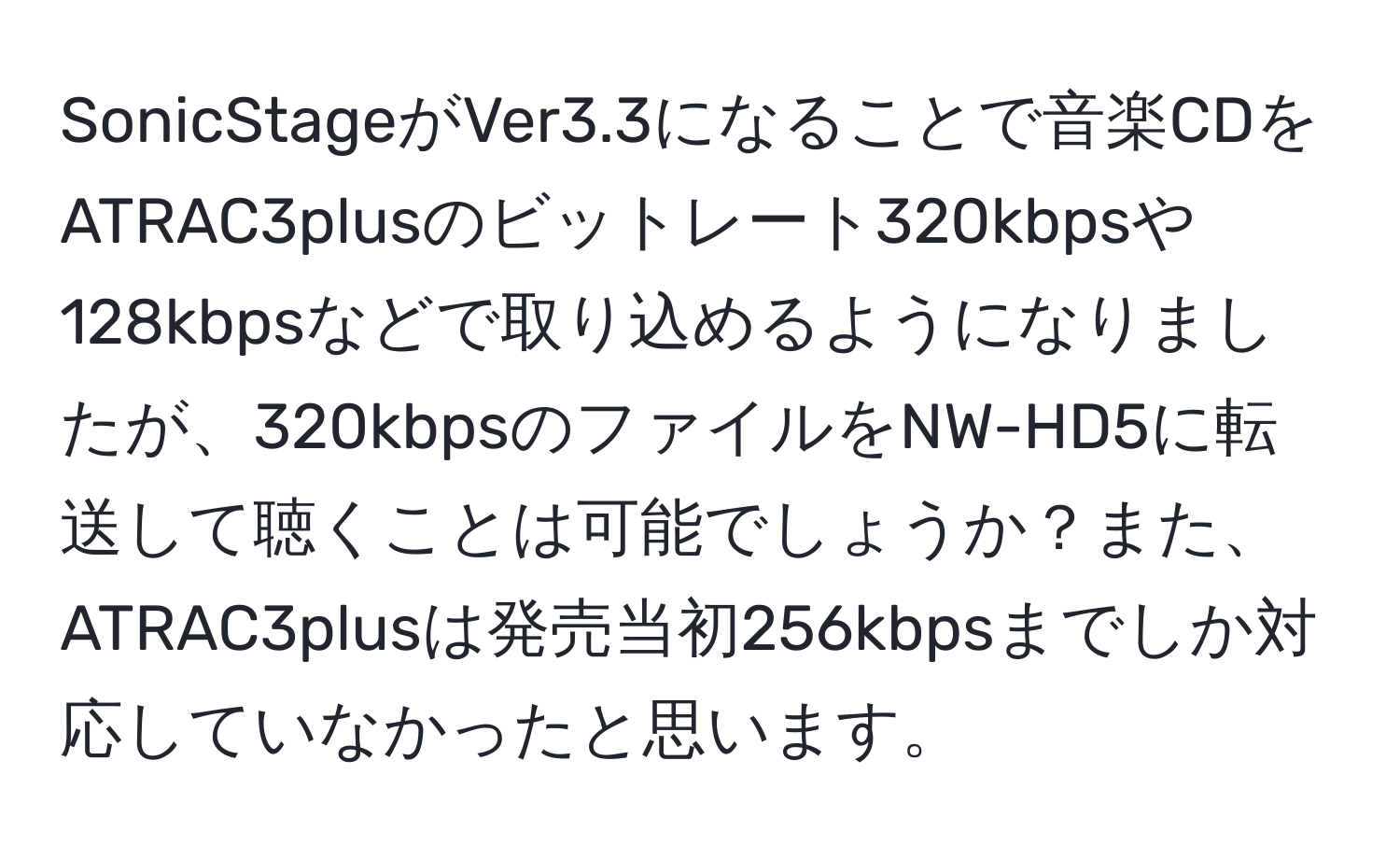 SonicStageがVer3.3になることで音楽CDをATRAC3plusのビットレート320kbpsや128kbpsなどで取り込めるようになりましたが、320kbpsのファイルをNW-HD5に転送して聴くことは可能でしょうか？また、ATRAC3plusは発売当初256kbpsまでしか対応していなかったと思います。