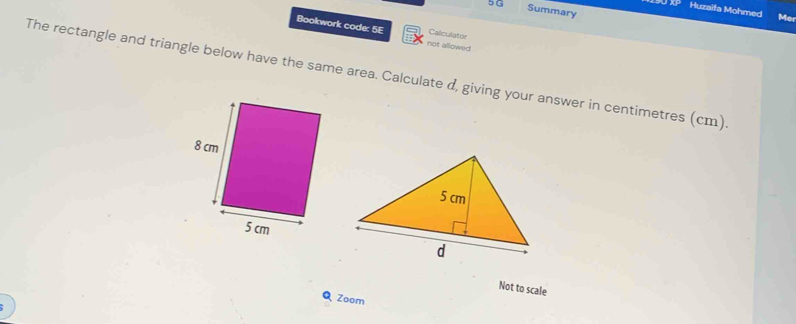 Summary 
XP Huzaifa Mohmed Me 
Bookwork code: 5E not allowed 
Calculator 
The rectangle and triangle below have the same area. Calculate d, giving your answer in centimetres (cm) 
Not to scale 
Zoom