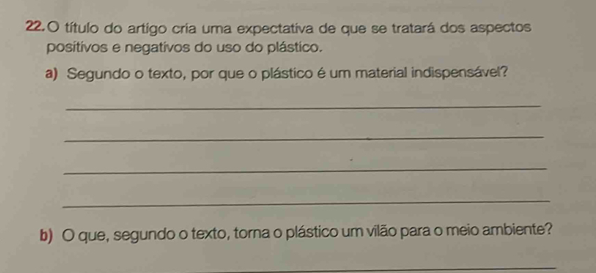 título do artigo cria uma expectativa de que se tratará dos aspectos 
positivos e negativos do uso do plástico. 
a) Segundo o texto, por que o plástico é um material indispensável? 
_ 
_ 
_ 
_ 
b) O que, segundo o texto, torna o plástico um vilão para o meio ambiente? 
_