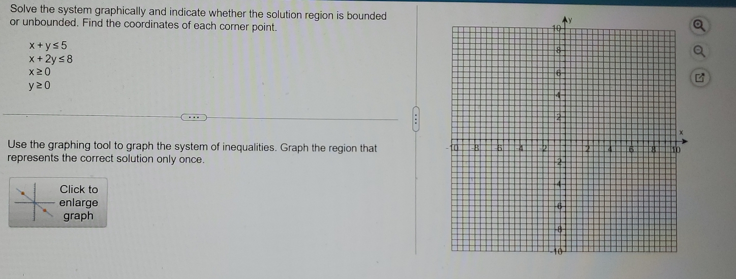 Solve the system graphically and indicate whether the solution region is bounded 
or unbounded. Find the coordinates of each corner point.
x+y≤ 5
x+2y≤ 8
x≥ 0
y≥ 0
Use the graphing tool to graph the system of inequalities. Graph the region that 
represents the correct solution only once. 
Click to 
enlarge 
graph