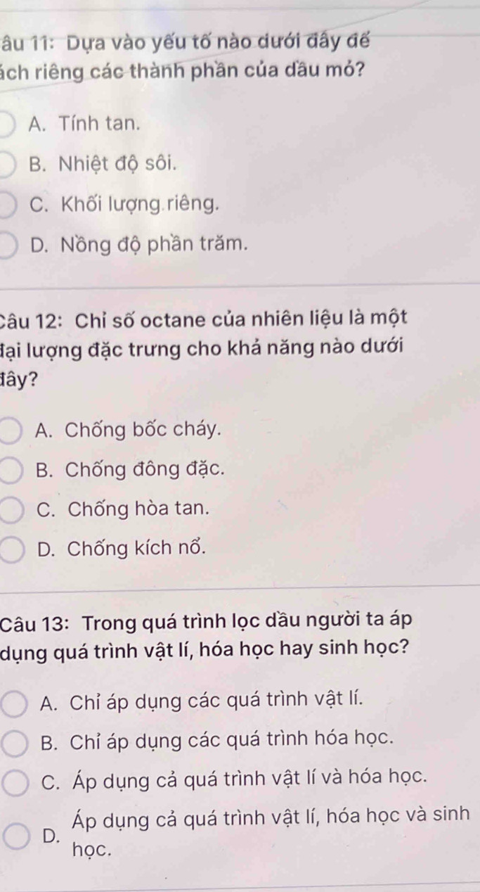 1âu 11: Dựa vào yếu tố nào dưới đây đế
ách riêng các thành phần của dầu mỏ?
A. Tính tan.
B. Nhiệt độ sôi.
C. Khối lượng riêng.
D. Nồng độ phần trăm.
Câu 12: Chỉ số octane của nhiên liệu là một
đại lượng đặc trưng cho khả năng nào dưới
đây?
A. Chống bốc cháy.
B. Chống đông đặc.
C. Chống hòa tan.
D. Chống kích nổ.
Câu 13: Trong quá trình lọc dầu người ta áp
dụng quá trình vật lí, hóa học hay sinh học?
A. Chỉ áp dụng các quá trình vật lí.
B. Chỉ áp dụng các quá trình hóa học.
C. Áp dụng cả quá trình vật lí và hóa học.
D. Áp dụng cả quá trình vật lí, hóa học và sinh
học.