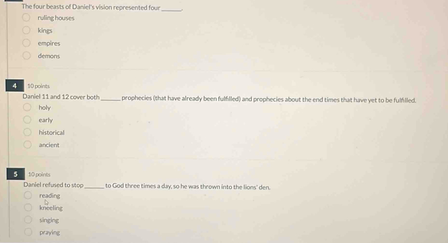 The four beasts of Daniel's vision represented four_ .
ruling houses
kings
empires
demons
10 points
Daniel 11 and 12 cover both_ prophecies (that have already been fulfılled) and prophecies about the end times that have yet to be fulflled.
holy
early
historical
ancient
5 10 points
Daniel refused to stop_ to God three times a day, so he was thrown into the lions' den.
reading
kneeling
singing
praying