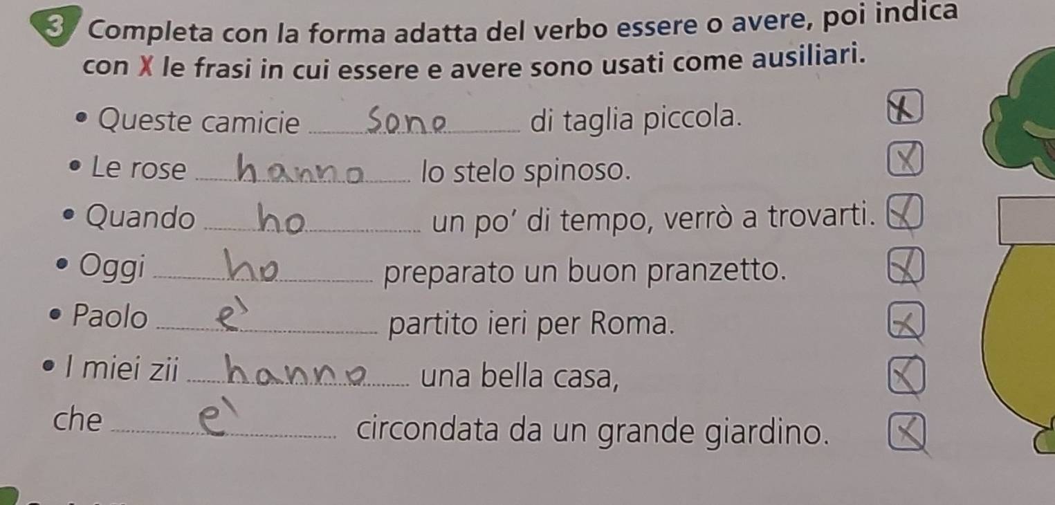 Completa con la forma adatta del verbo essere o avere, poi indica 
con X le frasi in cui essere e avere sono usati come ausiliari. 
Queste camicie _di taglia piccola. 
Le rose _lo stelo spinoso. 
Quando _un po’ di tempo, verrò a trovarti. 
Oggi_ preparato un buon pranzetto. 
Paolo_ 
partito ieri per Roma. 
I miei zii _una bella casa, 
che _circondata da un grande giardino.