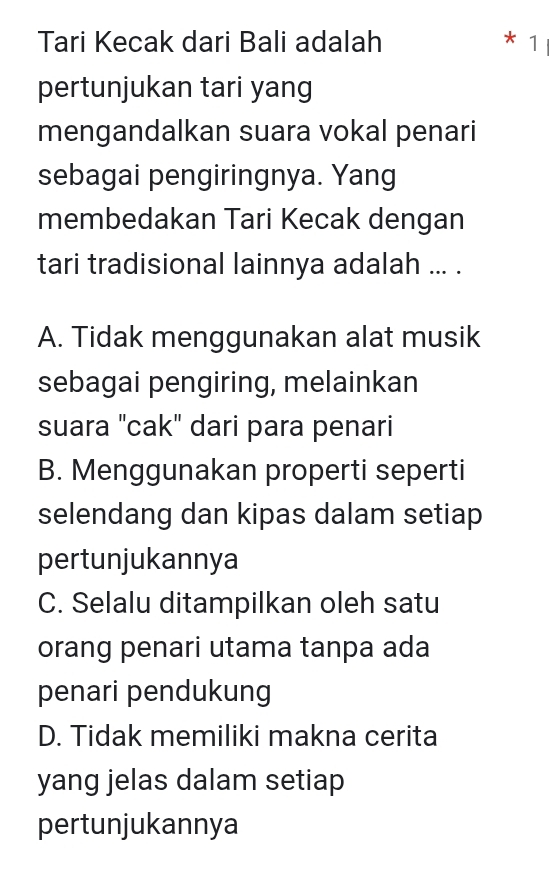 Tari Kecak dari Bali adalah * 1
pertunjukan tari yang
mengandalkan suara vokal penari
sebagai pengiringnya. Yang
membedakan Tari Kecak dengan
tari tradisional lainnya adalah ... .
A. Tidak menggunakan alat musik
sebagai pengiring, melainkan
suara "cak" dari para penari
B. Menggunakan properti seperti
selendang dan kipas dalam setiap
pertunjukannya
C. Selalu ditampilkan oleh satu
orang penari utama tanpa ada
penari pendukung
D. Tidak memiliki makna cerita
yang jelas dalam setiap
pertunjukannya