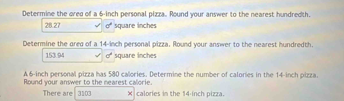 Determine the area of a 6-inch personal pizza. Round your answer to the nearest hundredth.
28.27 0^4 square inches
Determine the area of a 14-inch personal pizza. Round your answer to the nearest hundredth.
153.94 0^4 square inches
A 6-inch personal pizza has 580 calories. Determine the number of calories in the 14-inch pizza. 
Round your answer to the nearest calorie. 
There are 3103 × calories in the 14-inch pizza.