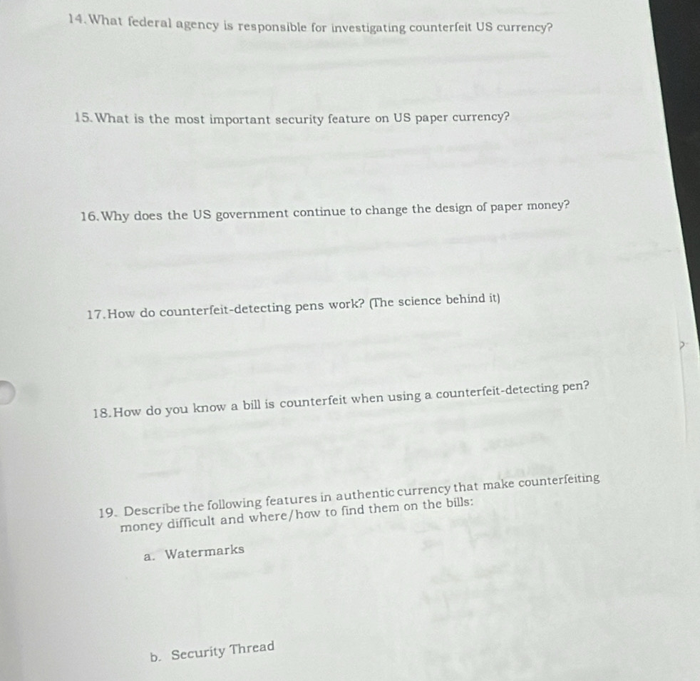 What federal agency is responsible for investigating counterfeit US currency? 
15. What is the most important security feature on US paper currency? 
16. Why does the US government continue to change the design of paper money? 
17.How do counterfeit-detecting pens work? (The science behind it) 
18. How do you know a bill is counterfeit when using a counterfeit-detecting pen? 
19. Describe the following features in authentic currency that make counterfeiting 
money difficult and where/how to find them on the bills: 
a. Watermarks 
b. Security Thread